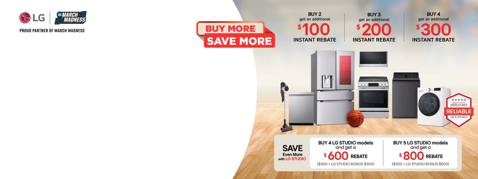 “Buy More Save More” title badge. A group of home appliances on a basketball court. “America’s Most Reliable Line of Home Appliances” “LG: Proud Partner of March Madness” badges. 

Table:
Buy 2 and get an additional $100 instant rebate

Buy 3 and get an additional $200 instant rebate

Buy 4 and get an additional $300 instant rebate

Save even more with LG STUDIO  Buy 4 LG STUDIO models and get a $600 rebate ($300 + LG STUDIO Bonus $300)

Buy 5 LG STUDIO models and get a $800 rebate ($300 + LG STUDIO Bonus $500)