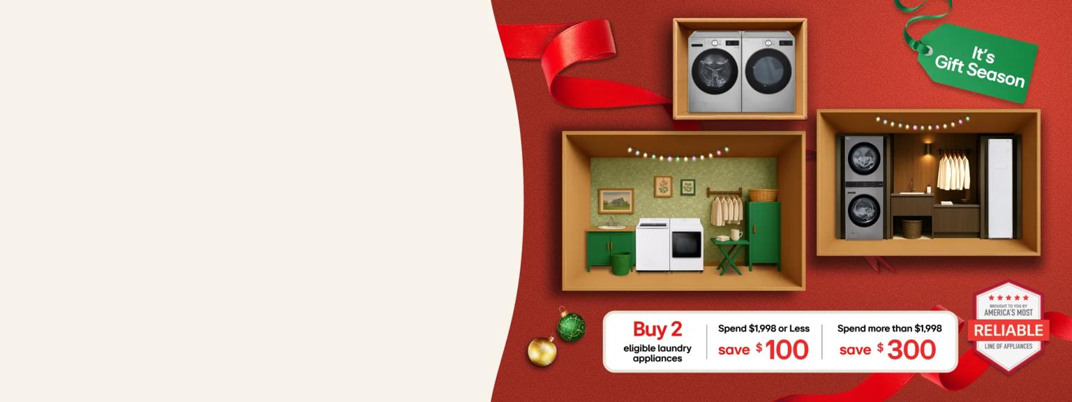 “It’s Gift Season” tag. LG washers, dryers, WashTowers, Styler Steam Closets and various holiday-themed items appear in a gift box collage layout. “America’s Most Reliable Line of Home Appliances” badge.   Table Buy 2 eligible laundry appliances and: Save $100 when you spend $1,998 or less Save $300 when you spend more than $1,998