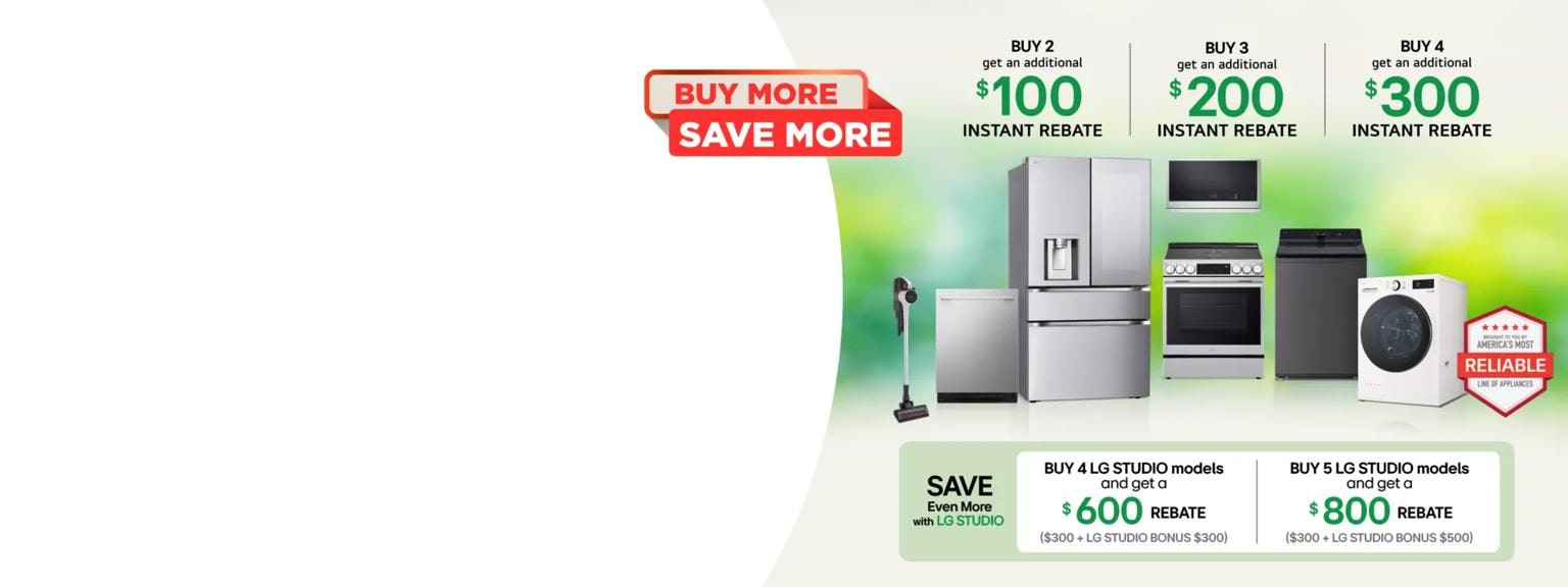 “Buy More Save More” title badge. A group of home appliances on spring themed background. “America’s Most Reliable Line of Home Appliances” badge.

Table:
Buy 2 and get an additional $100 instant rebate

Buy 3 and get an additional $200 instant rebate

Buy 4 and get an additional $300 instant rebate

Save even more with LG STUDIO  Buy 4 LG STUDIO models and get a $600 rebate ($300 + LG STUDIO Bonus $300)

Buy 5 LG STUDIO models and get a $800 rebate ($300 + LG STUDIO Bonus $500)