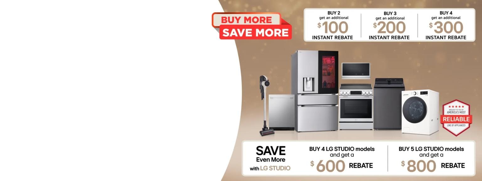 “Buy More, Save More” tag. Group shot of various LG home appliances. “America’s Most Reliable Line of Home Appliances” badge.  Table

Buy 2 and get an additional $100 instant rebate
Buy 2 and get an additional $200 instant rebate
Buy 2 and get an additional $300 instant rebate  Save Even More with LG STUDIO
Buy 4 LG STUDIO models and get a $600 rebate Buy 5 LG STUDIO models and get an $800 rebate