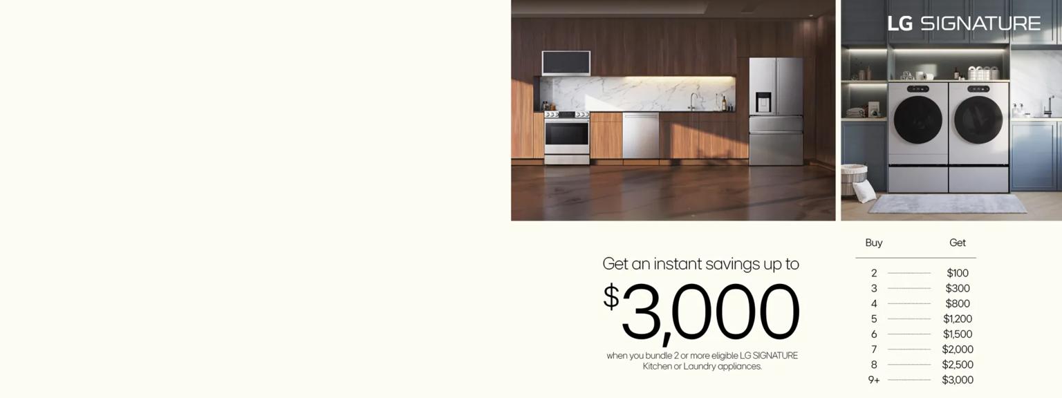  Various LG SIGNATURE appliances appear in various home settings.  
Text:  Get an instant savings up to
$3,000 when you bundle 2 or more eligible LG SIGNATURE Kitchen or Laundry appliances. 
 TABLE Buy 2 get an extra $100 Instant Rebate Buy 3 get an extra $300 Instant Rebate
Buy 4 get an extra $800 Instant Rebate
Buy 5 get an extra $1,200 Instant Rebate
Buy 6 get an extra $1,500 Instant Rebate
Buy 7 get an extra $2,000 Instant Rebate
Buy 8 get an extra $2,500 Instant Rebate
Buy 9+ get an extra $3,000 Instant Rebate