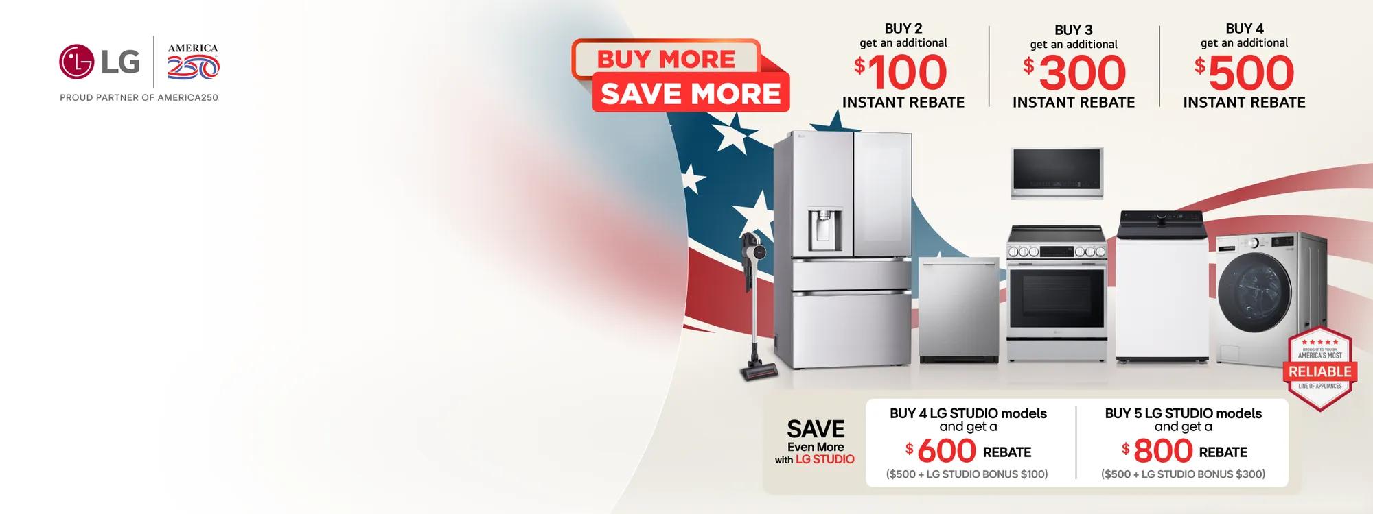 “LG x America 250: Proud Partner” badge. A group of LG home appliances in front of graphic of American Flag. “Buy More, Save More” badge appears above. “America’s Most Reliable Line of Home Appliances” badge below.  Table

Buy 2 and get an additional $100 instant rebate
Buy 3 and get an additional $300 instant rebate
Buy 4 and get an additional $500 instant rebate  Save Even More with LG STUDIO
Buy 4 LG STUDIO models and get a $600 rebate Buy 5 LG STUDIO models and get an $800 rebate