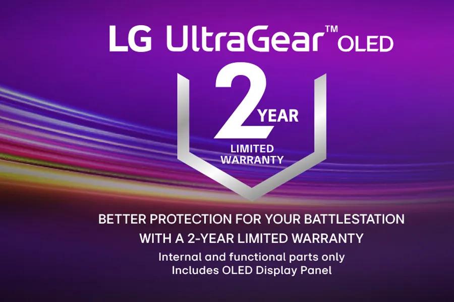 
LG UltraGearTMOLED
2EAR
YEAR
LIMITED WARRANTY
BETTER PROTECTION FOR YOUR BATTLESTATION WITH A 2-YEAR LIMITED WARRANTY
Internal and functional parts only
Includes OLED Display Panel