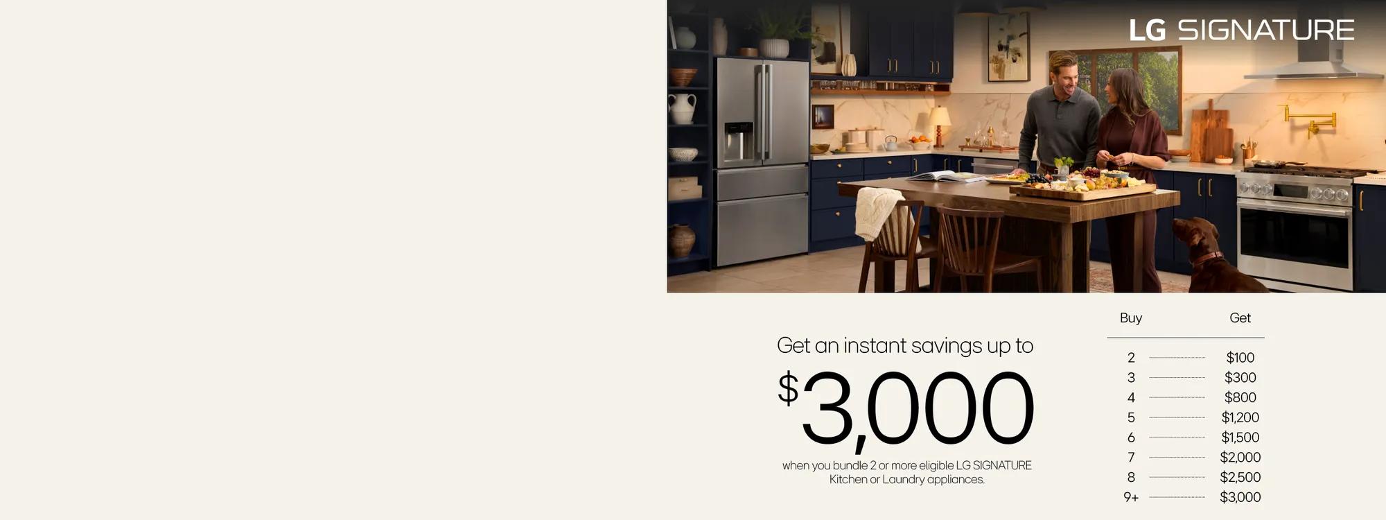 Various LG SIGNATURE appliances appear in kitchen setting.   Text:  Get an instant savings up to
$3,000 when you bundle 2 or more eligible LG SIGNATURE Kitchen or Laundry appliances
 TABLE Buy 2 get an extra $100 Instant Rebate Buy 3 get an extra $300 Instant Rebate
Buy 4 get an extra $800 Instant Rebate
Buy 5 get an extra $1,200 Instant Rebate
Buy 6 get an extra $1,500 Instant Rebate
Buy 7 get an extra $2,000 Instant Rebate
Buy 8 get an extra $2,500 Instant Rebate
Buy 9+ get an extra $3,000 Instant Rebate