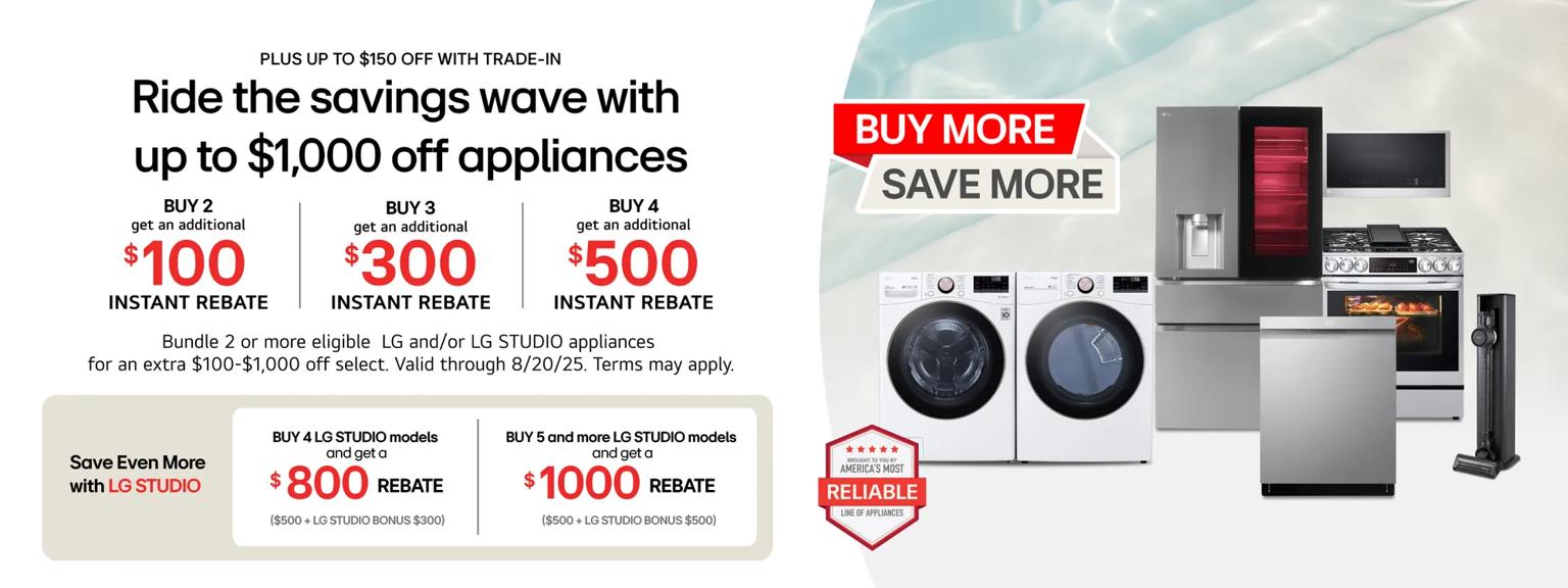 “Buy More, Save More” title badge. A group of home appliances on a pool-theme background. “America’s Most Reliable Line of Home Appliances” badge below.  Buy 2 and get a $100 instant rebate
Buy 3 and get a $300 instant rebate
Buy 4 and get a $500 instant rebate
Buy 4 LG STUDIO models and get a $800 instant rebate ($500 + LG STUDIO BONUS $300)
Buy 5 or more LG STUDIO models and get a $1000 instant rebate ($500 + LG STUDIO BONUS $500)