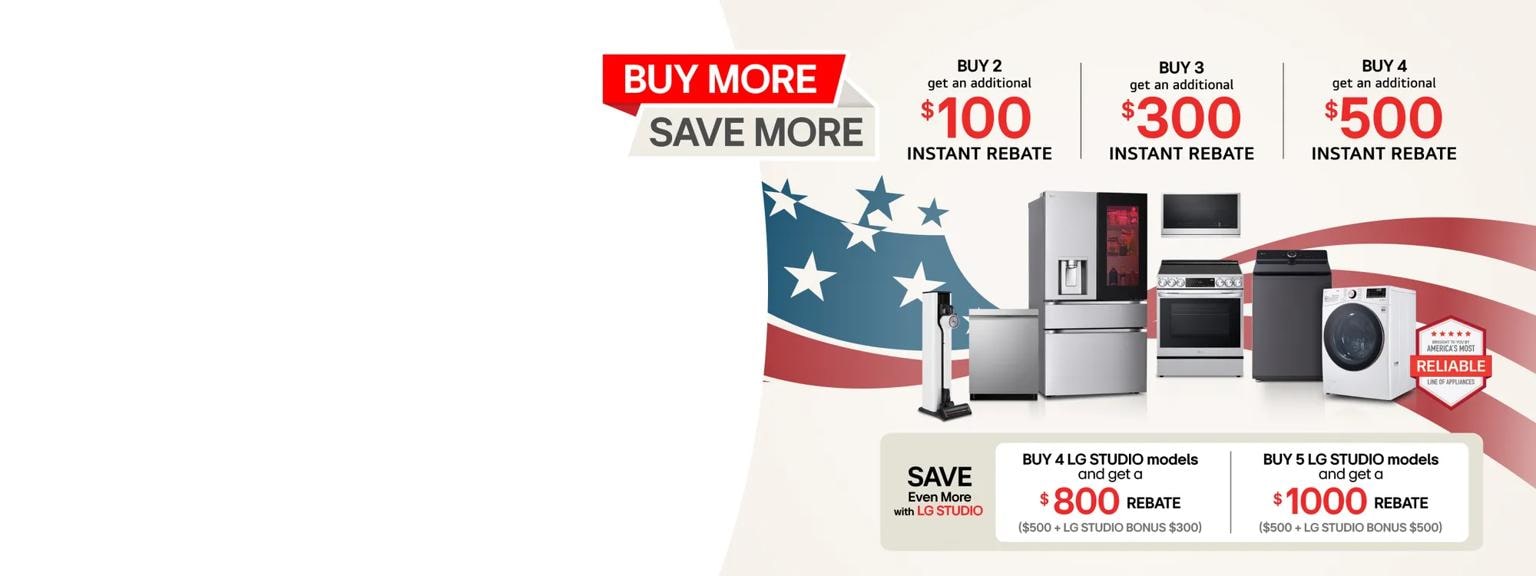 A group of LG home appliances in front of graphic of American Flag. “Buy More, Save More” badge appears above. Text reading “Save up to an extra $1,000” appears besides badge. 

Table: Buy 2 for additional $100 instant rebate Buy 3 for additional $300 instant rebate Buy 4 for an additional $500 instant rebate
Buy 4 LG STUDIO models for a $800 rebate ($500 + bonus $300) Buy 5 or more LG STUDIO models for a $1,000 rebate ($500 + bonus $500)
