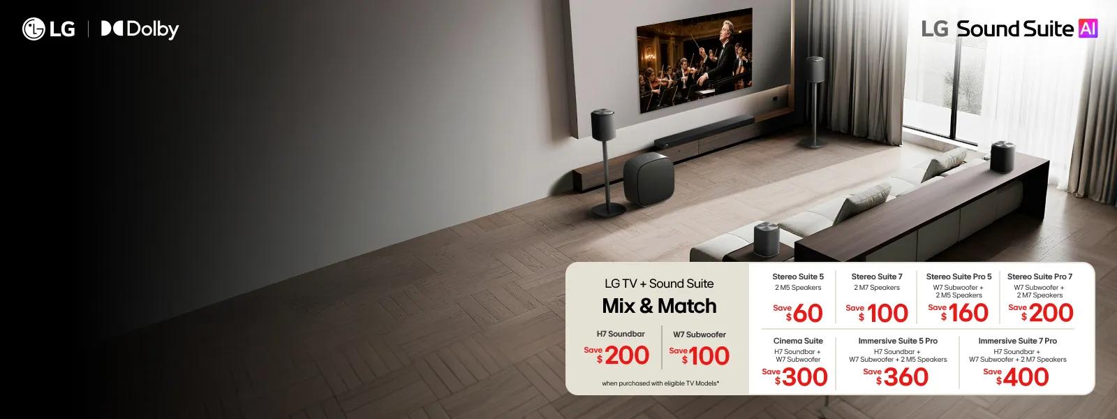 “LG Sound Suite AI” title badge. LG and Dolby Atmos logos.  

Table reads:  LG TV + Sound Suite Mix & Match

H7 Soundbar - Save $200 W7 Subwoofer- Save $100

*When purchased with eligible TV models  Stereo Suite (2 M5 Speakers) - Save $60
Cinema Suite (H7 Soundbar + W7 Subwoofer) - Save $300

Stereo Suite 7 (2 M7 Speakers) - Save $100 Stereo Suite Pro 5 (W7 Subwoofer + 2 M5 Speakers) - Save $160 
Stereo Suite Pro 7 (W7 Subwoofer + 2 M7 Speakers) - Save $200  Immersive Suite 5 Pro (H7 Soundbar + W7 Subwoofer + 2 M5 Speakers) - Save $360 Immersive Suite 7 Pro (H7 Soundbar + W7 Subwoofer + 2 M7 Speakers) - Save $400
