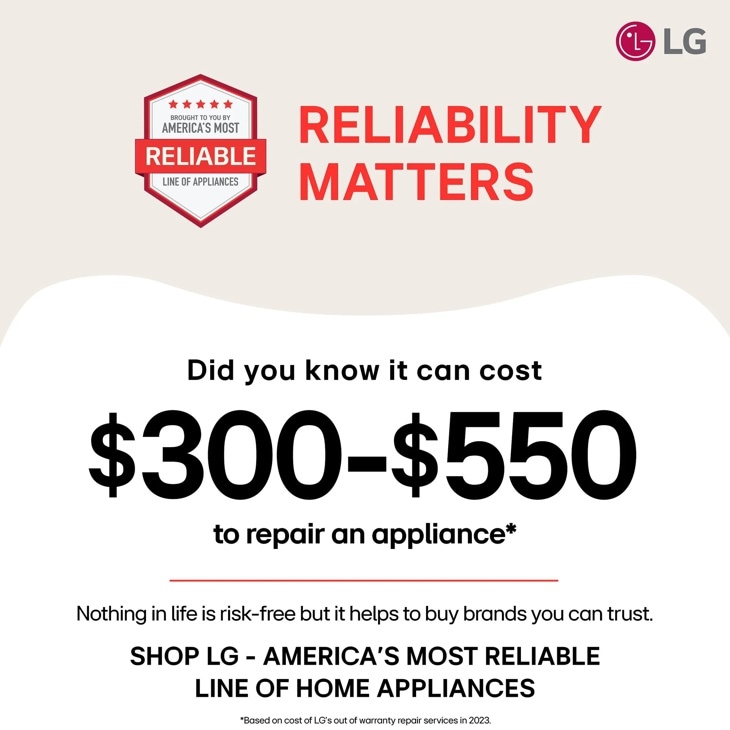 
BROUGHT TO YOU BY
AMERICA'S MOST
RELIABLE
LINE OF APPLIANCES
RELIABILITY
MATTERS
LG
Did you know it can cost
$300-$550
to repair an appliance
Nothing in life is risk-free but it helps to buy brands you can trust. SHOP LG - AMERICA'S MOST RELIABLE LINE OF HOME APPLIANCES
Based on cost of LG's out of warranty repair services in 2023.