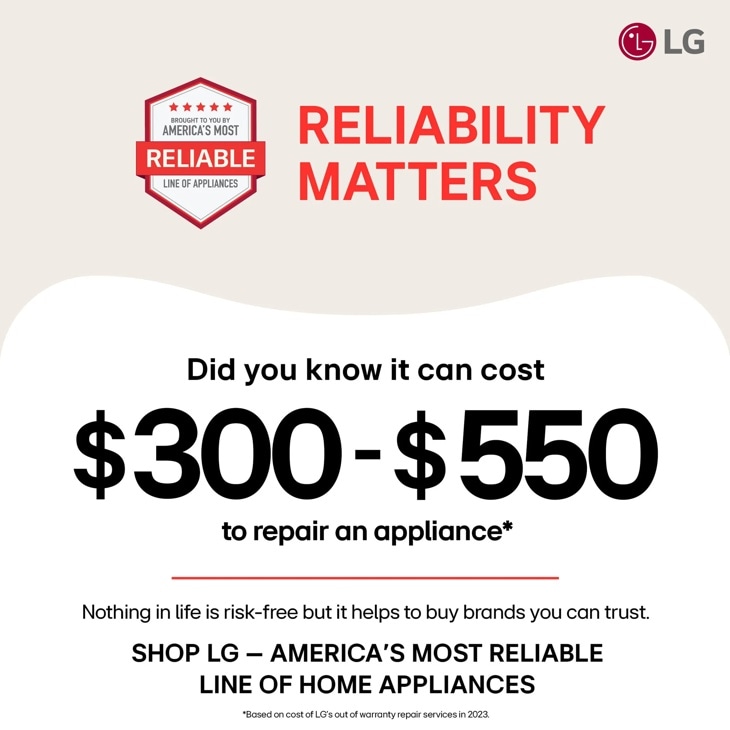 BROUGHT TO YOU BY
AMERICA'S MOST
RELIABLE
LINE OF APPLIANCES
RELIABILITY
MATTERS
LG
Did you know it can cost
$300-$550
to repair an appliance*
Nothing in life is risk-free but it helps to buy brands you can trust.
SHOP LG - AMERICA'S MOST RELIABLE LINE OF HOME APPLIANCES
*Based on cost of LG's out of warranty repair services in 2023.