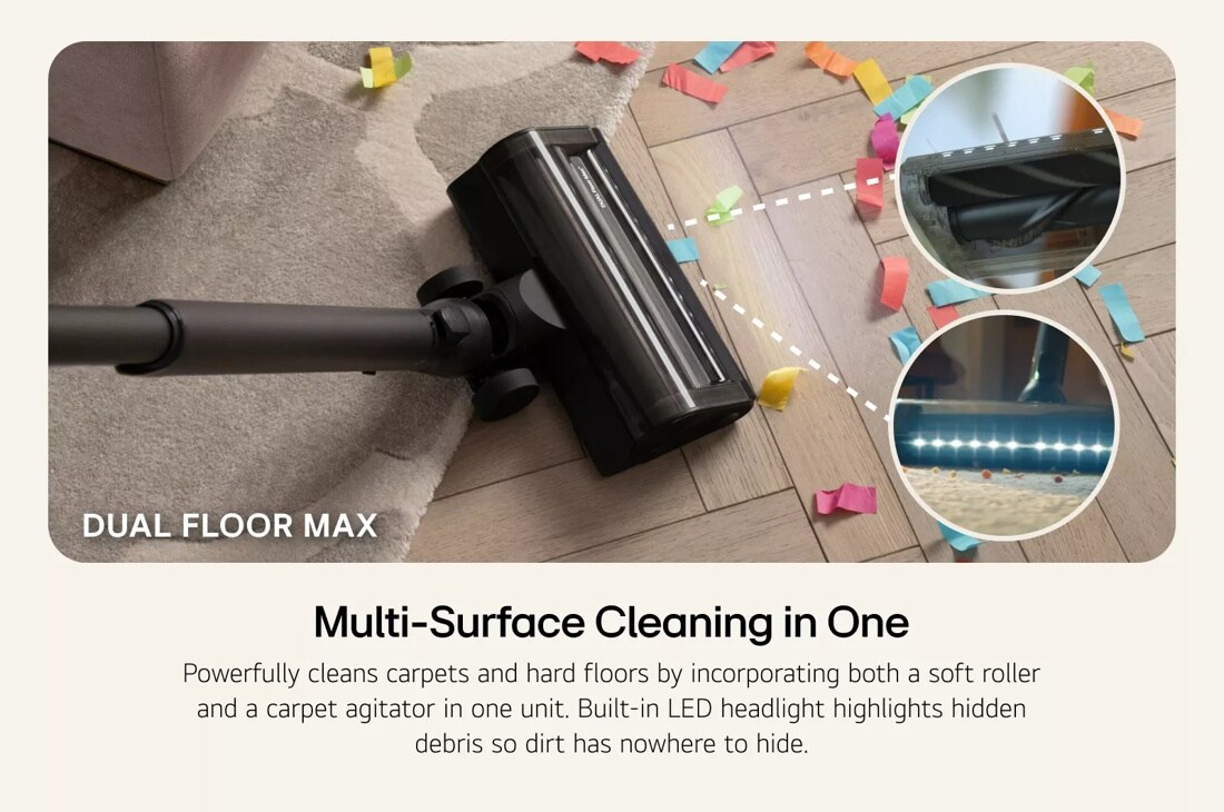 Dual Floor Max vacuum nozzle sucking up confetti on the carpet and hard floor. Underside view of the nozzle showing the rollers as well as a view of the LED lights in front of the nozzle. Multi-Surface Cleaning in One –Powerfully cleans carpets and hard floors by incorporating both a soft roller and a carpet agitator in one unit. Built-in LED headlight highlights hidden debris so dirt has nowhere to hide.