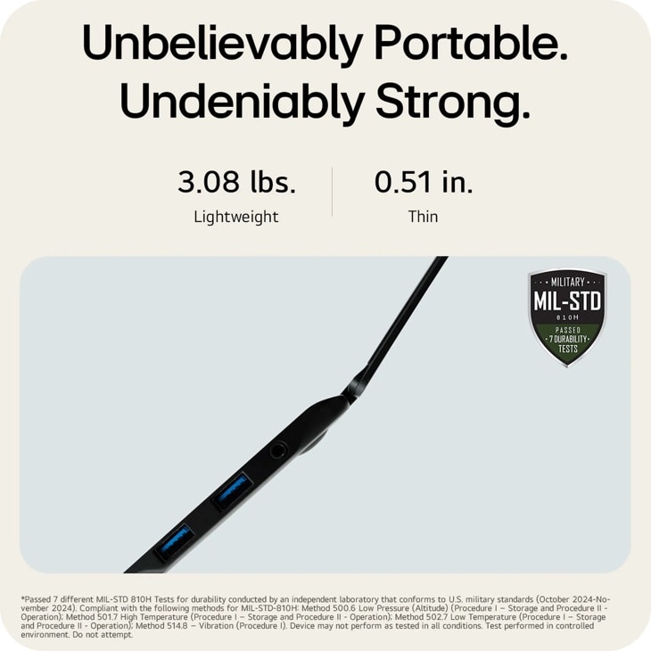 Unbelievably Portable. Undeniably Strong.
3.08 lbs. Lightweight
0.51 in.
Thin
MILITARY ..
MIL-STD
810H PASSED  7 DURABILITY. TESTS
Passed 7 different MIL-STD 810H Tests for durability conducted by an independent laboratory that conforms to U.S. military standards (October 2024-No- vember 2024). Compliant with the following methods for MIL-STD-810H: Method 500.6 Low Pressure (Altitude) (Procedure I - Storage and Procedure II - Operation); Method 501.7 High Temperature (Procedure I - Storage and Procedure II - Operation); Method 502.7 Low Temperature (Procedure I - Storage and Procedure II - Operation); Method 514.8 - Vibration (Procedure 1). Device may not perform as tested in all conditions. Test performed in controlled environment. Do not attempt.