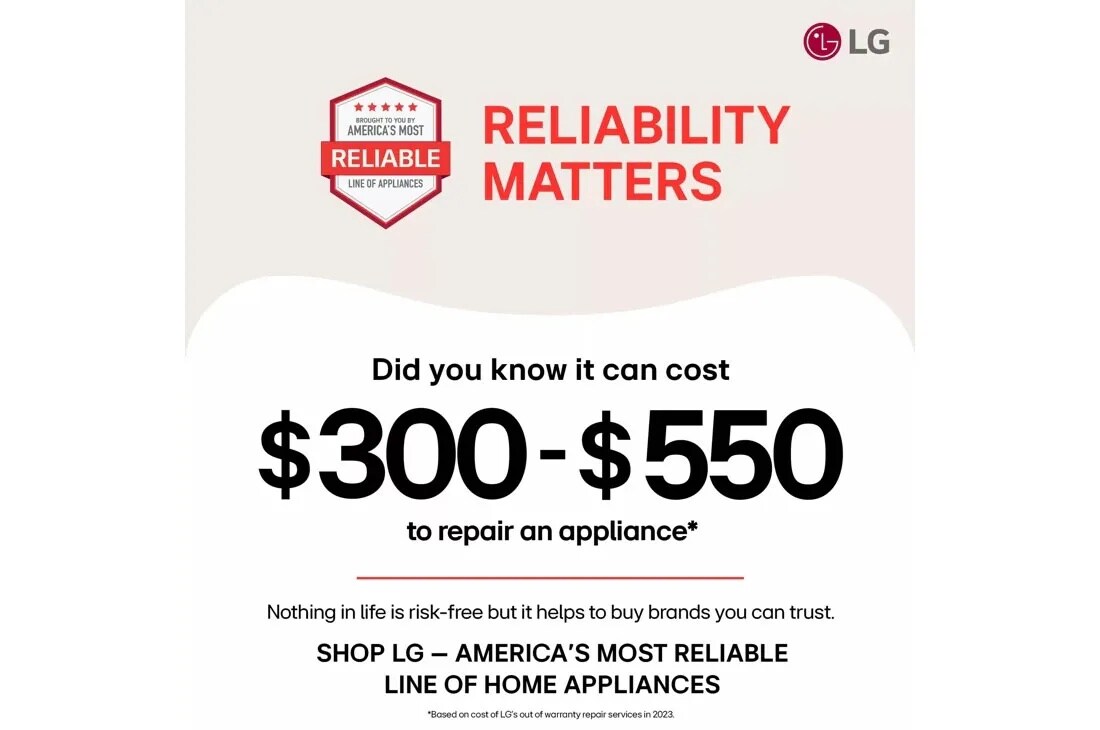 BROUGHT TO YOU BY
AMERICA'S MOST
RELIABLE
LINE OF APPLIANCES
RELIABILITY
MATTERS
Did you know it can cost
$300-$550
to repair an appliance*
Nothing in life is risk-free but it helps to buy brands you can trust. 
SHOP LG - AMERICA'S MOST RELIABLE
LINE OF HOME APPLIANCES
*Based on cost of LG's out of warranty repair services in 2023.
