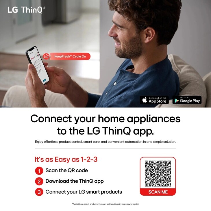 LG ThinQ
KeepFreshTM Cycle On
Download on the
App Store
Connect your home appliances to the LG ThinQ app.
Enjoy effortless product control, smart care, and convenient automation in one simple solution.
It's as Easy as 1-2-3
1 Scan the QR code
2 Download the ThinQ app
3 Connect your LG smart products
*Available on select products. Features and functionality may vary by model.
SCAN ME
GET IT ON
Google Play