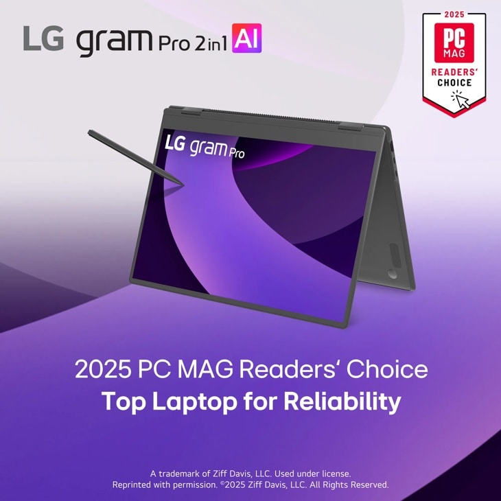 LG gram Pro 2in1 Al
2025
PC
MAG
READERS' CHOICE
LG gram Pro
2025 PC MAG Readers' Choice Top Laptop for Reliability
A trademark of Ziff Davis, LLC. Used under license. Reprinted with permission. ©2025 Ziff Davis, LLC. All Rights Reserved.