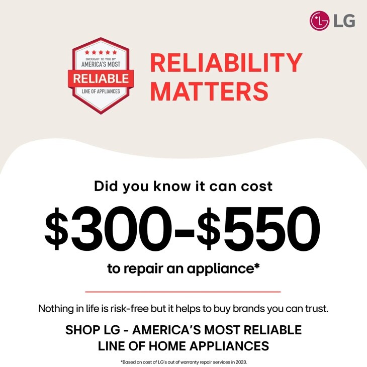 
BROUGHT TO YOU BY
AMERICA'S MOST
RELIABLE
LINE OF APPLIANCES
RELIABILITY
MATTERS
LG
Did you know it can cost
$300-$550
to repair an appliance
Nothing in life is risk-free but it helps to buy brands you can trust. SHOP LG - AMERICA'S MOST RELIABLE LINE OF HOME APPLIANCES
Based on cost of LG's out of warranty repair services in 2023.