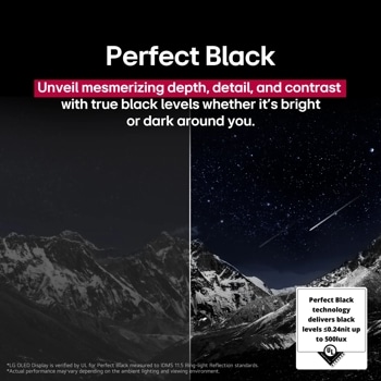 Perfect Black
Unveil mesmerizing depth, detail, and contrast with true black levels whether it's bright
or dark around you.
*LG OLED Display is verified by UL for Perfect Black measured to IDMS 11.5 Ring-light Reflection standards.
*Actual performance may vary depending on the ambient lighting and viewing environment.
Perfect Black technology delivers black levels ≤0.24nit up
to 500lux
VERIFIED
verifyUL.com
V183632