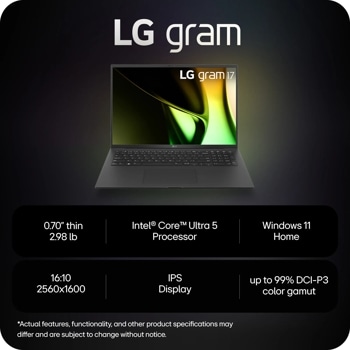 LG gram
LG gram 17
LG
0.70" thin 2.98 lb
Intel® CoreTM Ultra 5 Processor
Windows 11 Home
16:10 2560x1600
IPS
Display
up to 99% DCI-P3 color gamut
*Actual features, functionality, and other product specifications may differ and are subject to change without notice.