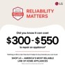 BROUGHT TO YOU BY
AMERICA'S MOST
RELIABLE
LINE OF APPLIANCES
RELIABILITY
MATTERS
LG
Did you know it can cost
$300-$550
to repair an appliance*
Nothing in life is risk-free but it helps to buy brands you can trust.
SHOP LG - AMERICA'S MOST RELIABLE LINE OF HOME APPLIANCES
*Based on cost of LG's out of warranty repair services in 2023.