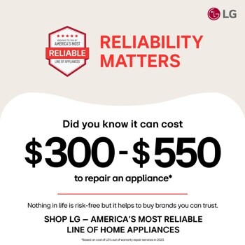 RELIABILITY MATTERS
Did you know it can cost
$300-$550
to repair an appliance*
Nothing in life is risk-free but it helps to buy brands you can trust. SHOP LG - AMERICA'S MOST RELIABLE LINE OF HOME APPLIANCES
*Based on cost of LG's out of warranty repair services in 2023.
