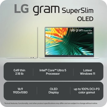 LG gram Super Slim OLED
LG gram Super Slim OLED
LG
0.49 thin 2.18 lb
Intel® CoreTM Ultra 5 Processor
Latest Windows 11
16:9 1920x1080
OLED Display
up to 100% DCI-P3 color gamut
*Actual features, functionality, and other product specifications may differ and are subject to change without notice.