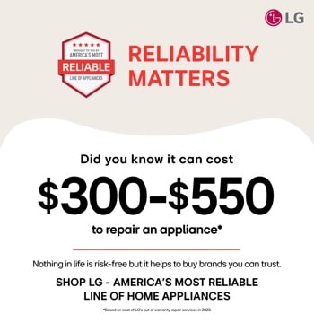RELIABILITY MATTERS LG Did you know it can cost $300-$550 to repair an appliance*
Nothing in life is risk-free but it helps to buy brands you can trust. SHOP LG - AMERICA'S MOST RELIABLE LINE OF HOME APPLIANCES
*Based on cost of LG's out of warranty repair services in 2023.