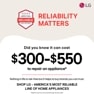 RELIABILITY MATTERS LG Did you know it can cost $300-$550 to repair an appliance*
Nothing in life is risk-free but it helps to buy brands you can trust. SHOP LG - AMERICA'S MOST RELIABLE LINE OF HOME APPLIANCES
*Based on cost of LG's out of warranty repair services in 2023.