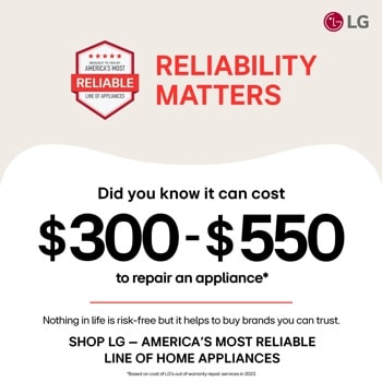 BROUGHT TO YOU BY AMERICA'S MOST RELIABLE LINE OF APPLIANCES RELIABILITY MATTERS
Did you know it can cost
$300-$550
to repair an appliance*
Nothing in life is risk-free but it helps to buy brands you can trust. SHOP LG - AMERICA'S MOST RELIABLE LINE OF HOME APPLIANCES
*Based on cost of LG's out of warranty repair services in 2023.