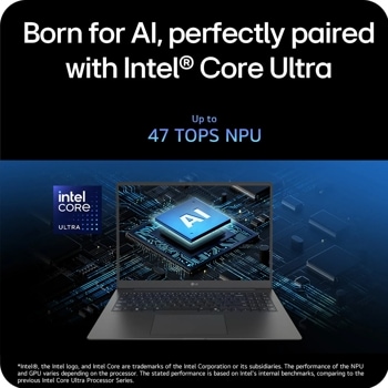 Born for Al, perfectly paired with Intel® Core Ultra
intel CORE
ULTRA
Up to
47 TOPS NPU
AI
LG
Intel, the Intel logo, and Intel Core are trademarks of the Intel Corporation or its subsidiaries. The performance of the NPU and GPU varies depending on the processor. The stated performance is based on Intel's internal benchmarks, comparing to the previous Intel Core Ultra Processor Series.