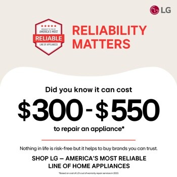 BROUGHT TO YOU BY
AMERICA'S MOST
RELIABLE
LINE OF APPLIANCES
RELIABILITY
MATTERS
LG
Did you know it can cost
$300-$550
to repair an appliance*
Nothing in life is risk-free but it helps to buy brands you can trust. SHOP LG - AMERICA'S MOST RELIABLE LINE OF HOME APPLIANCES
*Based on cost of LG's out of warranty repair services in 2023.
