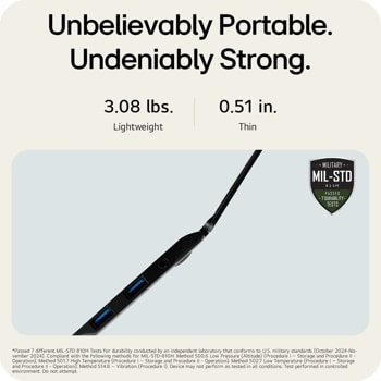 Unbelievably Portable. Undeniably Strong.
3.08 lbs. Lightweight
0.51 in.
Thin
MILITARY ..
MIL-STD
810H PASSED  7 DURABILITY. TESTS
Passed 7 different MIL-STD 810H Tests for durability conducted by an independent laboratory that conforms to U.S. military standards (October 2024-No- vember 2024). Compliant with the following methods for MIL-STD-810H: Method 500.6 Low Pressure (Altitude) (Procedure I - Storage and Procedure II - Operation); Method 501.7 High Temperature (Procedure I - Storage and Procedure II - Operation); Method 502.7 Low Temperature (Procedure I - Storage and Procedure II - Operation); Method 514.8 - Vibration (Procedure 1). Device may not perform as tested in all conditions. Test performed in controlled environment. Do not attempt.