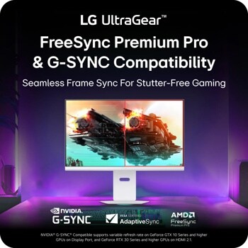 
LG UltraGearTM
FreeSync Premium Pro & G-SYNC Compatibility
Seamless Frame Sync For Stutter-Free Gaming
UltraGear
NVIDIA®
G-SYNC
VESA CERTIFIED
AdaptiveSync
AMD FreeSync
Premium Pro
NVIDIA® G-SYNC® Compatible supports variable refresh rate on GeForce GTX 10 Series and higher GPUs on Display Port, and GeForce RTX 30 Series and higher GPUs on HDMI 2.1.