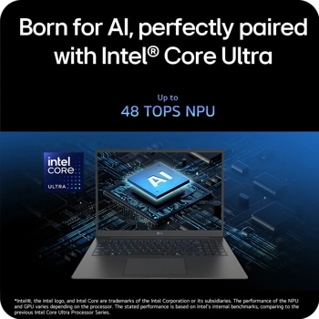 
Born for Al, perfectly paired with IntelCore Ultra
intel CORE:
ULTRA
Up to
48 TOPS NPU
AI
LG
Intel, the Intel logo, and Intel Core are trademarks of the Intel Corporation or its subsidiaries. The performance of the NPU and GPU varies depending on the processor. The stated performance is based on Intel's internal benchmarks, comparing to the previous Intel Core Ultra Processor Series.