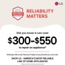 
BROUGHT TO YOU BY
AMERICA'S MOST
RELIABLE
LINE OF APPLIANCES
RELIABILITY
MATTERS
LG
Did you know it can cost
$300-$550
to repair an appliance*
Nothing in life is risk-free but it helps to buy brands you can trust. SHOP LG - AMERICA'S MOST RELIABLE LINE OF HOME APPLIANCES
*Based on cost of LG's out of warranty repair services in 2023.
