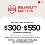 BROUGHT TO YOU BY
AMERICA'S MOST
RELIABLE
LINE OF APPLIANCES
RELIABILITY
MATTERS
LG
Did you know it can cost
$300-$550
to repair an appliance*
Nothing in life is risk-free but it helps to buy brands you can trust.
SHOP LG - AMERICA'S MOST RELIABLE LINE OF HOME APPLIANCES
*Based on cost of LG's out of warranty repair services in 2023.