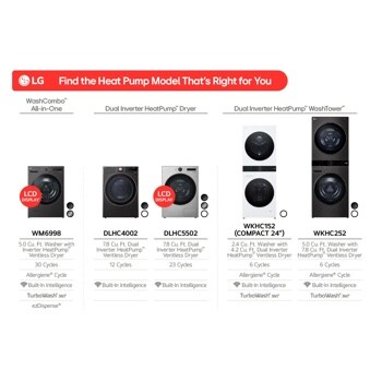 Find the Heat Pump Model That's Right for You
Dual Inverter HeatPumpTM" Dryer
Dual Inverter HeatPumpTM WashTowerTM
All-in-One
LCD DISPLAY
-22117
LCD DISPLAY
WM6998
5.0 Cu. Ft. Washer with Inverter HeatPump Ventless Dryer 30 Cycles AllergieneR Cycle
DLHC4002
7.8 Cu. Ft. Dual Inverter Heat PumpTM Ventless Dryer 12 Cycles
Built-In Intelligence TurboWash 360° ezDispenseR
Built-In Intelligence
DLHC5502
7.8 Cu. Ft. Dual Inverter Heat PumpTM Ventless Dryer 23 Cycles
Built-In Intelligence
WKHC152 (COMPACT 24")
2.4 Cu. Ft. Washer with 4.2 Cu. Ft. Dual Inverter Heat PumpTM Ventless Dryer
6 Cycles AllergieneR Cycle Built-In Intelligence TurboWash 360°
WKHC252
5.0 Cu. Ft. Washer with 7.8 Cu. Ft. Dual Inverter Heat PumpTM Ventless Dryer 6 Cycles Allergiene® Cycle
Built-In Intelligence TurboWash 360°