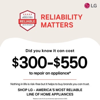 LG
BROUGHT TO YOU BY
AMERICA'S MOST
RELIABLE
LINE OF APPLIANCES
RELIABILITY
MATTERS
Did you know it can cost
$300-$550
to repair an appliance*
Nothing in life is risk-free but it helps to buy brands you can trust.
SHOP LG - AMERICA'S MOST RELIABLE
LINE OF HOME APPLIANCES
*Based on cost of LG's out of warranty repair services in 2023.