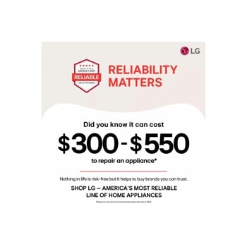 BROUGHT TO YOU BY
AMERICA'S MOST
RELIABLE
LINE OF APPLIANCES
RELIABILITY
MATTERS
Did you know it can cost
$300-$550
to repair an appliance*
Nothing in life is risk-free but it helps to buy brands you can trust. 
SHOP LG - AMERICA'S MOST RELIABLE
LINE OF HOME APPLIANCES
*Based on cost of LG's out of warranty repair services in 2023.