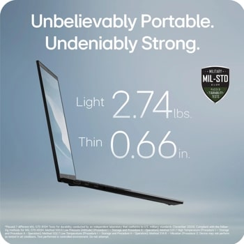 Unbelievably Portable. Undeniably Strong.
Light 2.9 lbs
Thin 0.70 in
MILITARY
MIL-STD
810H
PASSED 7 DURABILITY.
TESTS
*Passed 7 different MIL-STD 810H Tests for durability conducted by an independent laboratory that conforms to U.S. military standards (December 2024).
Compliant with the follow- ing methods for MIL-STD-810H: Method 500.6 Low Pressure (Altitude) (Procedure I - Storage and Procedure II - Operation); 
Method 501.7 High Temperature (Procedure I - Storage and Procedure II - Operation); Method 502.7 Low Temperature (Procedure I - Storage and Procedure II - Operation);
Method 514.8 - Vibration (Procedure 1). Device may not perform as tested in all conditions. Test performed in controlled environment. Do not attempt.