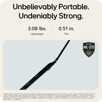 Unbelievably Portable. Undeniably Strong.
3.08 lbs. Lightweight
0.51 in.
Thin
MILITARY ..
MIL-STD
810H PASSED  7 DURABILITY TESTS
Passed 7 different MIL-STD 810H Tests for durability conducted by an independent laboratory that conforms to U.S. military standards (October 2024-No- vember 2024). Compliant with the following methods for MIL-STD-810H: Method 500.6 Low Pressure (Altitude) (Procedure I - Storage and Procedure II - Operation); Method 501.7 High Temperature (Procedure I - Storage and Procedure II - Operation); Method 502.7 Low Temperature (Procedure I - Storage and Procedure II - Operation); Method 514.8 - Vibration (Procedure 1). Device may not perform as tested in all conditions. Test performed in controlled environment. Do not attempt.