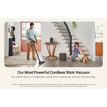 Our Most Powerful Cordless Stick Vacuum
Get cleaner floors in a single pass, saving time of going over and over the same area.
* Based on independent reliability surveys 2021-2023 testing the following products: refrigerator, dishwasher, range, cooktop, electric wall ovens, OTR microwave, washer and dryer. As compared to competing manufacturers offering full appliance lines.