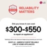 BROUGHT TO YOU BY
AMERICA'S MOST
RELIABLE
LINE OF APPLIANCES
RELIABILITY
MATTERS
LG
Did you know it can cost
$300-$550
to repair an appliance
Nothing in life is risk-free but it helps to buy brands you can trust. SHOP LG - AMERICA'S MOST RELIABLE LINE OF HOME APPLIANCES
Based on cost of LG's out of warranty repair services in 2023.