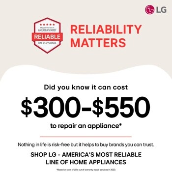 
BROUGHT TO YOU BY
AMERICA'S MOST
RELIABLE
LINE OF APPLIANCES
RELIABILITY
MATTERS
LG
Did you know it can cost
$300-$550
to repair an appliance
Nothing in life is risk-free but it helps to buy brands you can trust. SHOP LG - AMERICA'S MOST RELIABLE LINE OF HOME APPLIANCES
Based on cost of LG's out of warranty repair services in 2023.