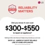 BROUGHT TO YOU BY
AMERICA'S MOST
RELIABLE
LINE OF APPLIANCES
RELIABILITY
MATTERS
LG
Nothing in life is risk-free but it helps to buy brands you can trust. SHOP LG - AMERICA'S MOST RELIABLE LINE OF HOME APPLIANCES
*Based on cost of LG's out of warranty repair services in 2023.