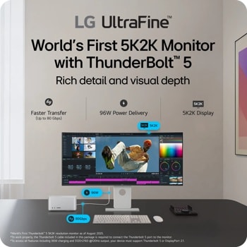 
LG UltraFineTM
World's First 5K2K Monitor with ThunderBoltTM 5
Rich detail and visual depth
Faster Transfer (Up to 80 Gbps)
96W Power Delivery
5K2K
5K2K Display
*World's First ThunderboltTM 5 5K2K resolution monitor as of August 2025.
*To work properly, the Thunderbolt 5 cable included in this package is required to connect the Thunderbolt 5 port to the monitor.
*To access all features including 96W charging and 5120x2160 @120Hz output, your device must support Thunderbolt 5 or DisplayPort 2.1.