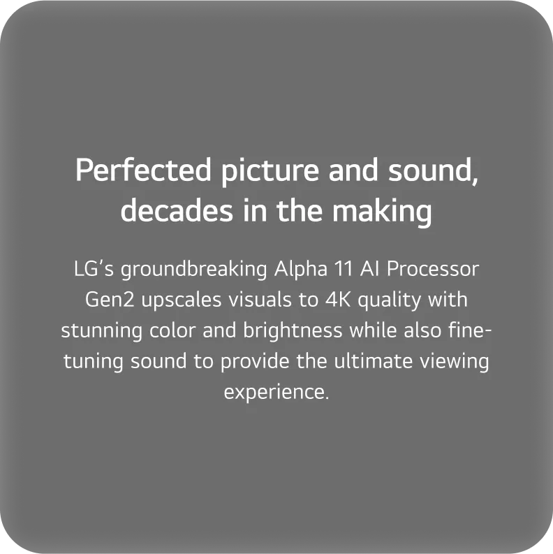LG’s groundbreaking Alpha 11 AI Processor Gen2 upscales visuals to 4K quality with stunning color and brightness while also fine-tuning sound to provide the ultimate viewing experience.